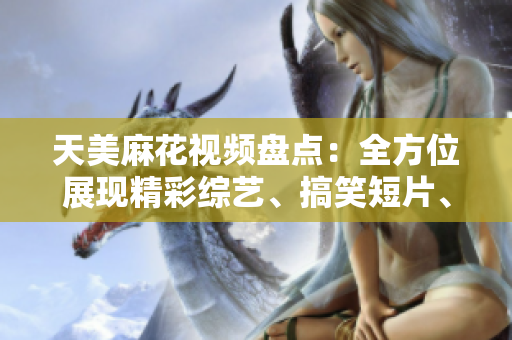 天美麻花視頻盤點：全方位展現(xiàn)精彩綜藝、搞笑短片、經典段子