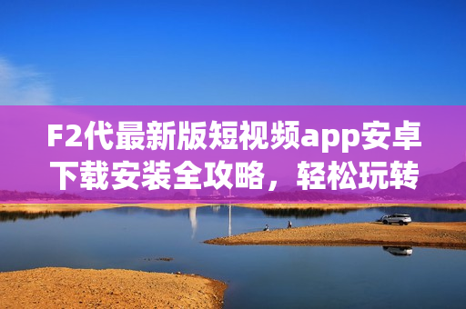F2代最新版短視頻app安卓下載安裝全攻略，輕松玩轉(zhuǎn)短視頻創(chuàng)作。