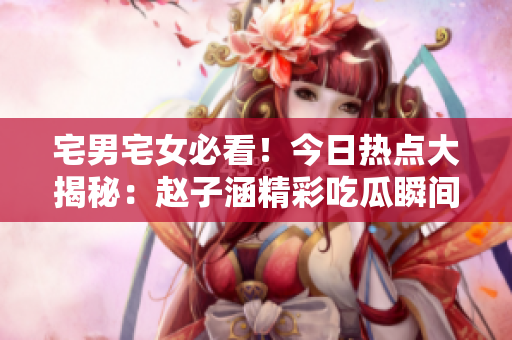宅男宅女必看！今日熱點大揭秘：趙子涵精彩吃瓜瞬間詳解