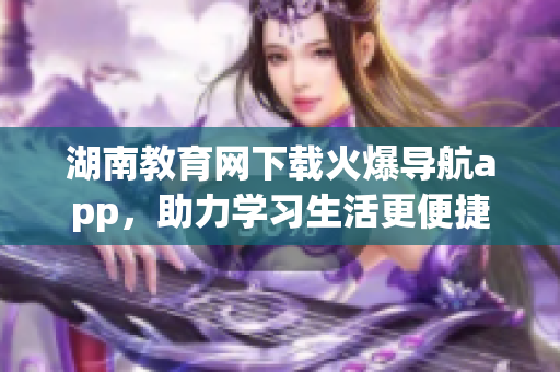 湖南教育網(wǎng)下載火爆導(dǎo)航app，助力學(xué)習(xí)生活更便捷
