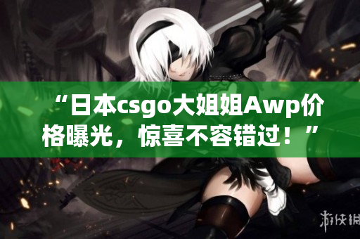 “日本csgo大姐姐Awp價(jià)格曝光，驚喜不容錯(cuò)過！”