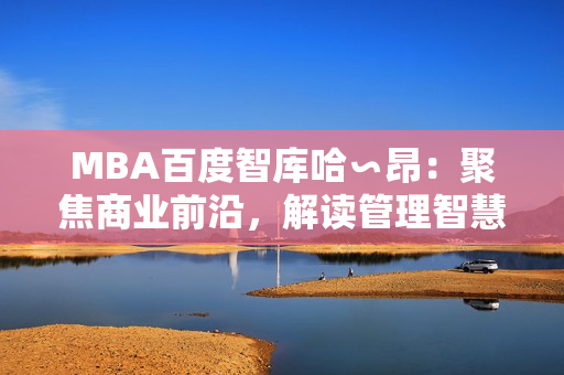 MBA百度智庫哈∽昂：聚焦商業(yè)前沿，解讀管理智慧
