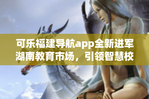 可樂福建導(dǎo)航app全新進(jìn)軍湖南教育市場(chǎng)，引領(lǐng)智慧校園革新