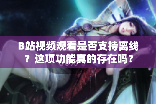 B站視頻觀看是否支持離線？這項(xiàng)功能真的存在嗎？