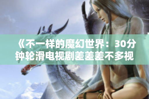 《不一樣的魔幻世界：30分鐘輪滑電視劇差差差不多視頻，帶你領(lǐng)略未知的魅力與驚喜》