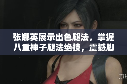 張娜英展示出色腿法，掌握八重神子腿法絕技，震撼腳法展示圖片令人驚嘆