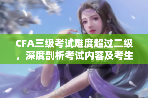 CFA三級考試難度超過二級，深度剖析考試內(nèi)容及考生備考攻略