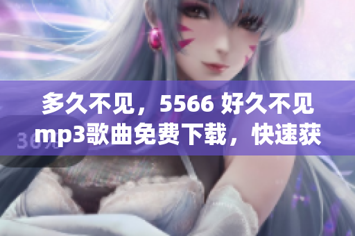 多久不見(jiàn)，5566 好久不見(jiàn)mp3歌曲免費(fèi)下載，快速獲取5566 好久不見(jiàn)mp3免費(fèi)下載資源