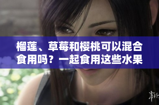 榴蓮、草莓和櫻桃可以混合食用嗎？一起食用這些水果有何影響？