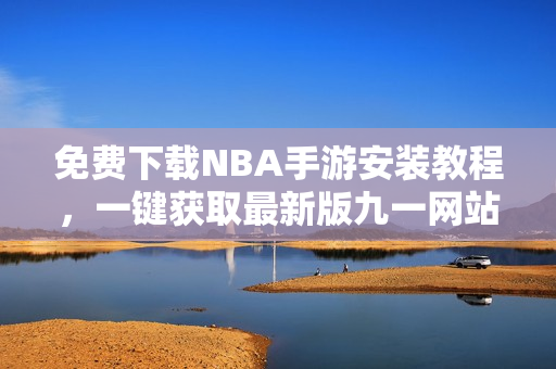 免費下載NBA手游安裝教程，一鍵獲取最新版九一網(wǎng)站內(nèi)容
