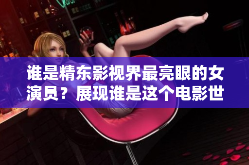 誰是精東影視界最亮眼的女演員？展現(xiàn)誰是這個電影世界模范角色？