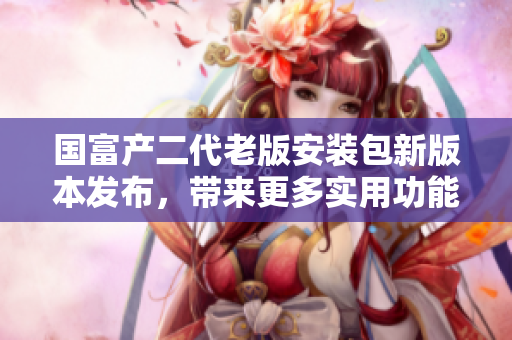 國(guó)富產(chǎn)二代老版安裝包新版本發(fā)布，帶來更多實(shí)用功能
