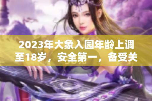 2023年大象入園年齡上調(diào)至18歲，安全第一，備受關(guān)注