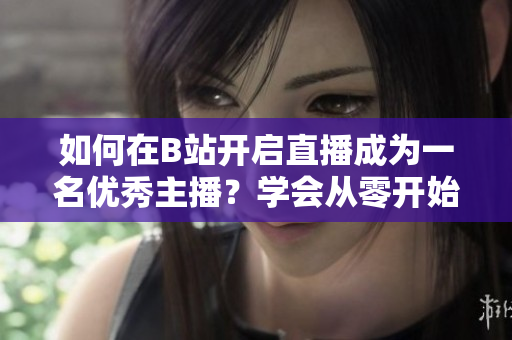如何在B站開啟直播成為一名優(yōu)秀主播？學(xué)會從零開始，開啟您的B站直播之旅