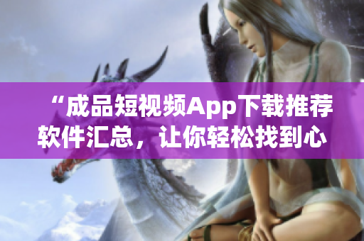 “成品短視頻App下載推薦軟件匯總，讓你輕松找到心儀應(yīng)用”