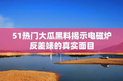 51熱門大瓜黑料揭示電磁爐反差婊的真實(shí)面目
