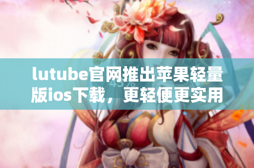lutube官網(wǎng)推出蘋果輕量版ios下載，更輕便更實(shí)用