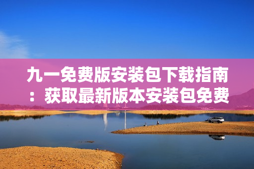 九一免費(fèi)版安裝包下載指南：獲取最新版本安裝包免費(fèi)下載攻略