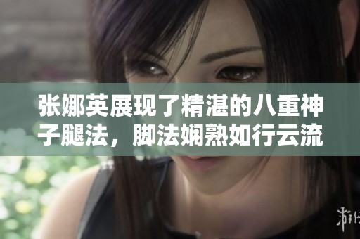 張娜英展現(xiàn)了精湛的八重神子腿法，腳法嫻熟如行云流水。