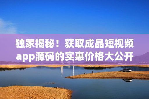 獨家揭秘！獲取成品短視頻app源碼的實惠價格大公開