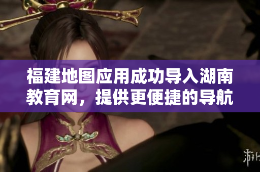 福建地圖應用成功導入湖南教育網，提供更便捷的導航服務