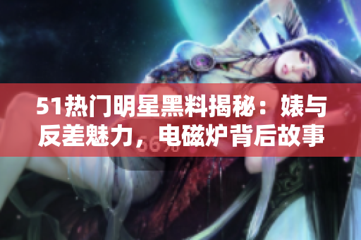 51熱門(mén)明星黑料揭秘：婊與反差魅力，電磁爐背后故事揭秘