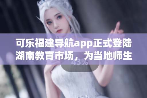 可樂福建導航app正式登陸湖南教育市場，為當地師生提供精準定位服務