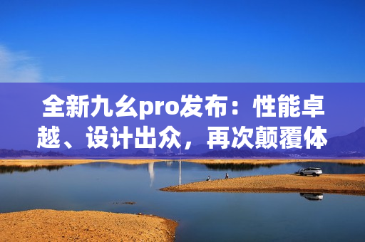 全新九幺pro發(fā)布：性能卓越、設(shè)計(jì)出眾，再次顛覆體驗(yàn)！