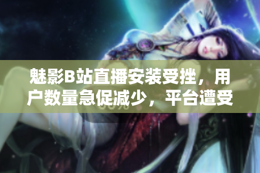 魅影B站直播安裝受挫，用戶數(shù)量急促減少，平臺(tái)遭受經(jīng)濟(jì)困境