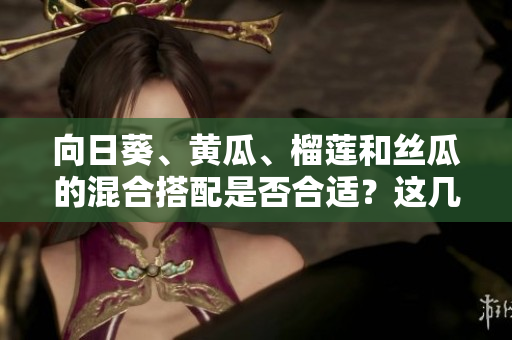 向日葵、黃瓜、榴蓮和絲瓜的混合搭配是否合適？這幾種食材可以一起進(jìn)食嗎？
