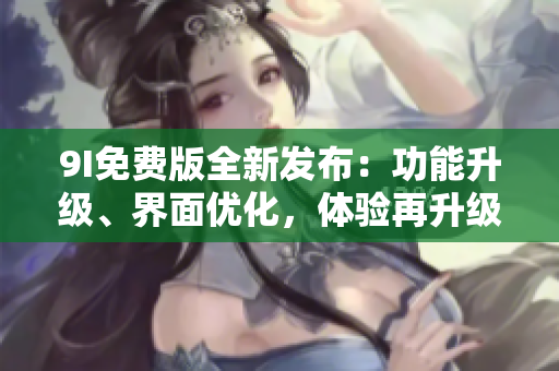 9I免費(fèi)版全新發(fā)布：功能升級、界面優(yōu)化，體驗(yàn)再升級