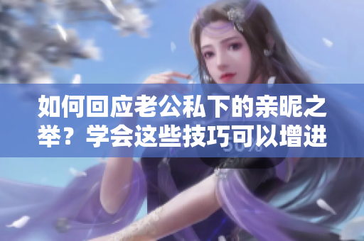 如何回應(yīng)老公私下的親昵之舉？學(xué)會這些技巧可以增進(jìn)婚姻幸福！