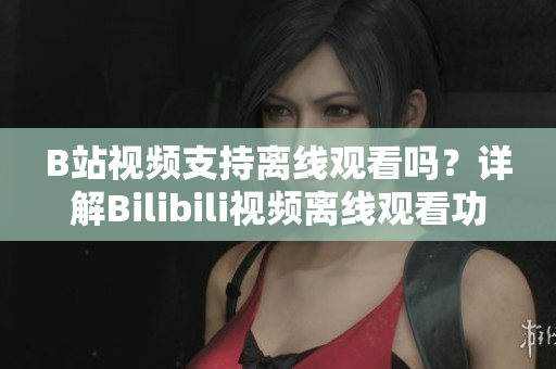 B站視頻支持離線觀看嗎？詳解Bilibili視頻離線觀看功能，讓你隨時(shí)隨地暢享精彩內(nèi)容