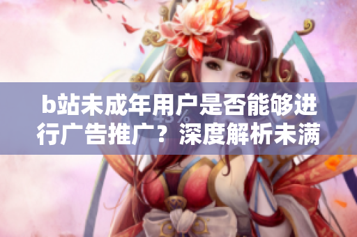 b站未成年用戶是否能夠進(jìn)行廣告推廣？深度解析未滿18歲b站用戶能否接廣告？