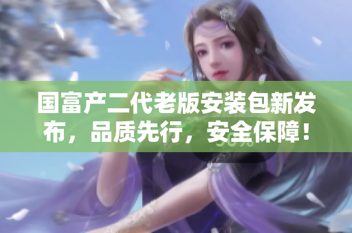 國富產(chǎn)二代老版安裝包新發(fā)布，品質(zhì)先行，安全保障！