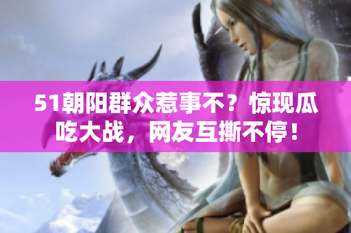 51朝陽群眾惹事不？驚現(xiàn)瓜吃大戰(zhàn)，網(wǎng)友互撕不停！