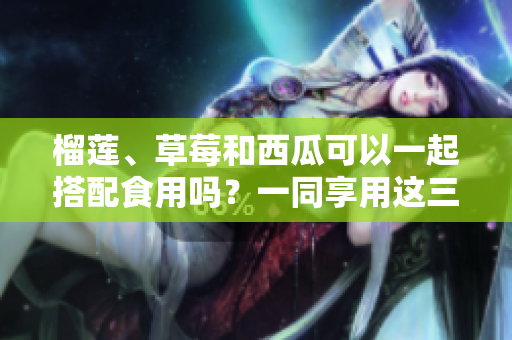 榴蓮、草莓和西瓜可以一起搭配食用嗎？一同享用這三種水果有哪些好處？