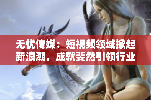 無憂傳媒：短視頻領(lǐng)域掀起新浪潮，成就斐然引領(lǐng)行業(yè)發(fā)展