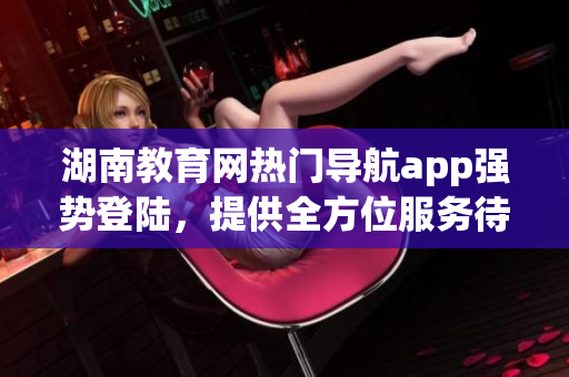 湖南教育網(wǎng)熱門導航app強勢登陸，提供全方位服務待你下載