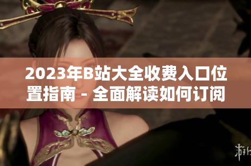 2023年B站大全收費入口位置指南 - 全面解讀如何訂閱B站大全、會員服務及入口指南
