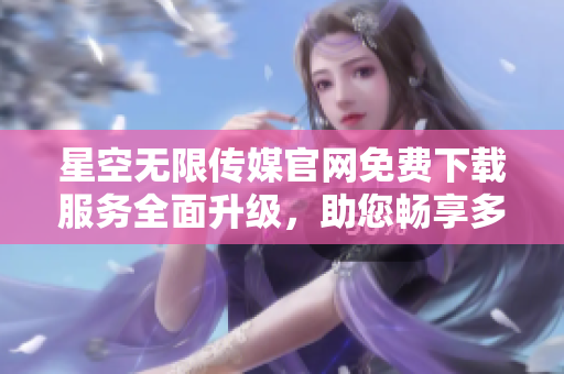 星空無限傳媒官網(wǎng)免費下載服務(wù)全面升級，助您暢享多元娛樂資源