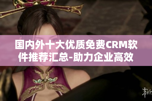 國(guó)內(nèi)外十大優(yōu)質(zhì)免費(fèi)CRM軟件推薦匯總-助力企業(yè)高效管理客戶關(guān)系