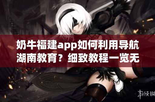 奶牛福建app如何利用導(dǎo)航湖南教育？細(xì)致教程一覽無(wú)余
