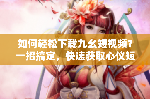 如何輕松下載九幺短視頻？一招搞定，快速獲取心儀短片！