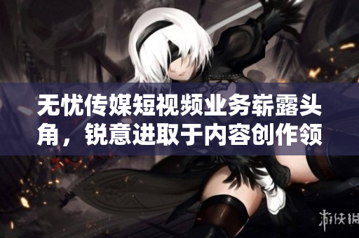 無憂傳媒短視頻業(yè)務(wù)嶄露頭角，銳意進取于內(nèi)容創(chuàng)作領(lǐng)域