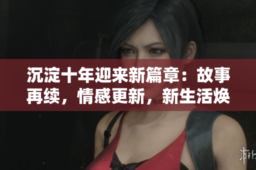 沉淀十年迎來新篇章：故事再續(xù)，情感更新，新生活煥發(fā)光彩