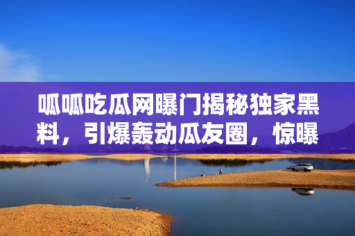 呱呱吃瓜網(wǎng)曝門揭秘獨(dú)家黑料，引爆轟動(dòng)瓜友圈，驚曝大BOSS內(nèi)幕黑料！