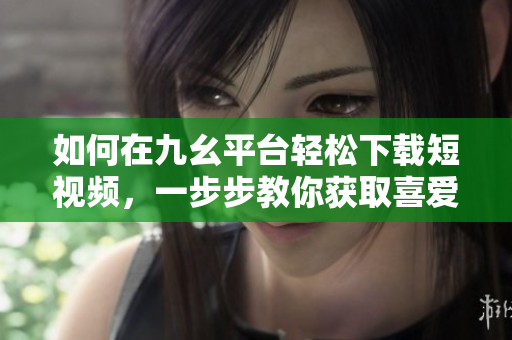 如何在九幺平臺輕松下載短視頻，一步步教你獲取喜愛內(nèi)容