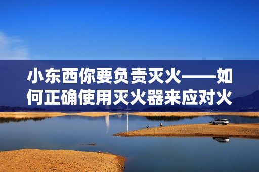 小東西你要負(fù)責(zé)滅火——如何正確使用滅火器來(lái)應(yīng)對(duì)火災(zāi)
