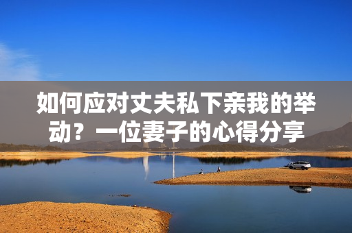 如何應(yīng)對丈夫私下親我的舉動(dòng)？一位妻子的心得分享